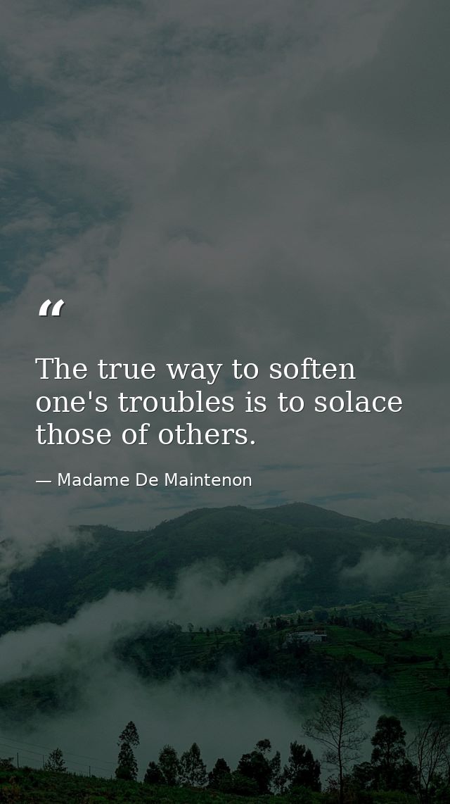 The true way to soften one's troubles is to solace those of others. — Madame De Maintenon
