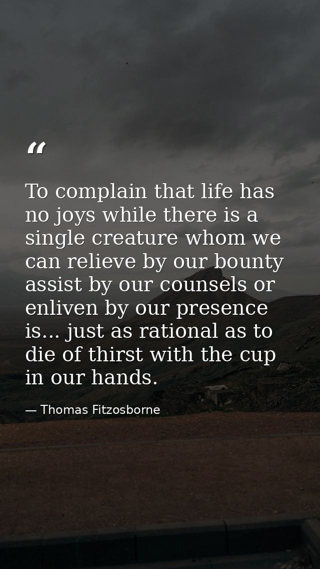 To complain that life has no joys while there is a single creature whom we can relieve by our bounty  assist by our coun — Thomas Fitzosborne