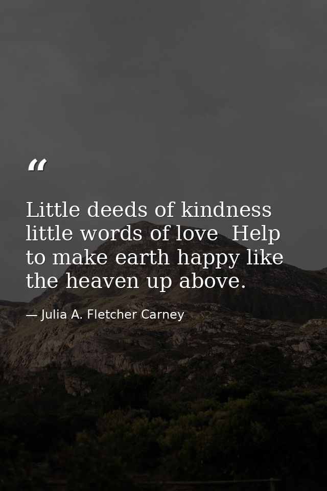Little deeds of kindness  little words of love  Help to make earth happy like the heaven up above. — Julia A. Fletcher Carney