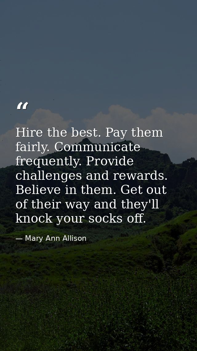 Hire the best. Pay them fairly. Communicate frequently. Provide challenges and rewards. Believe in them. Get out of thei — Mary Ann Allison