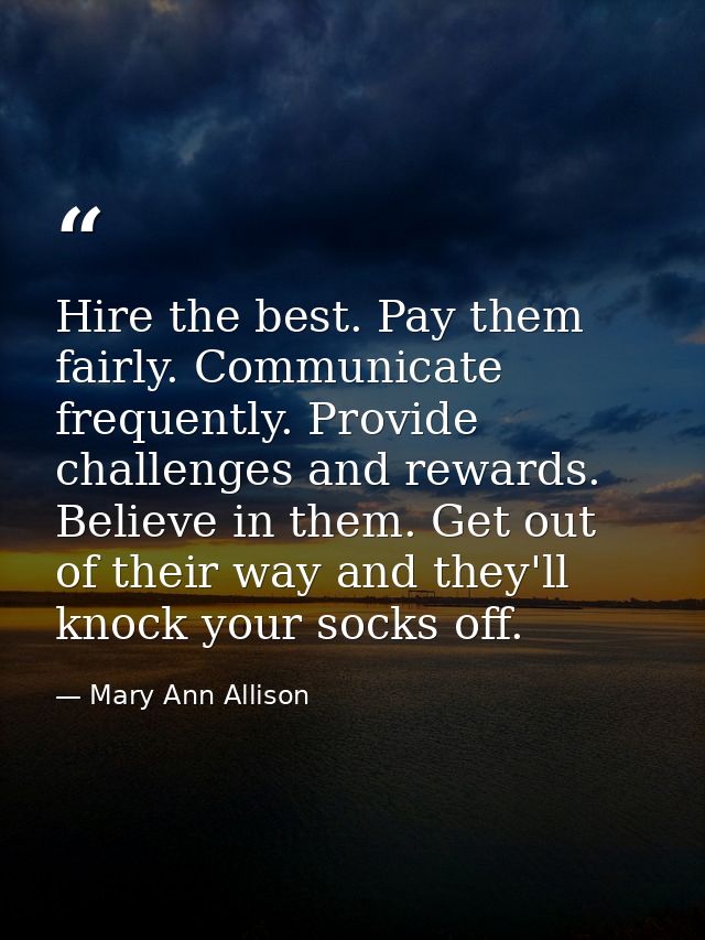 Hire the best. Pay them fairly. Communicate frequently. Provide challenges and rewards. Believe in them. Get out of thei — Mary Ann Allison