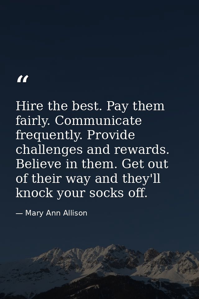 Hire the best. Pay them fairly. Communicate frequently. Provide challenges and rewards. Believe in them. Get out of thei — Mary Ann Allison