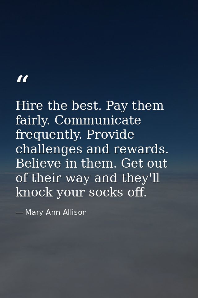 Hire the best. Pay them fairly. Communicate frequently. Provide challenges and rewards. Believe in them. Get out of thei — Mary Ann Allison
