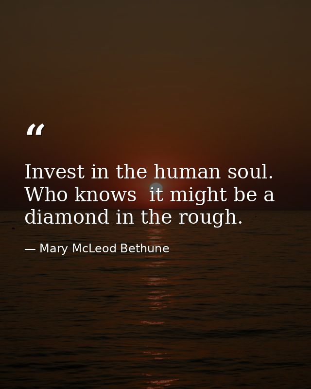 Invest in the human soul. Who knows  it might be a diamond in the rough. — Mary McLeod Bethune