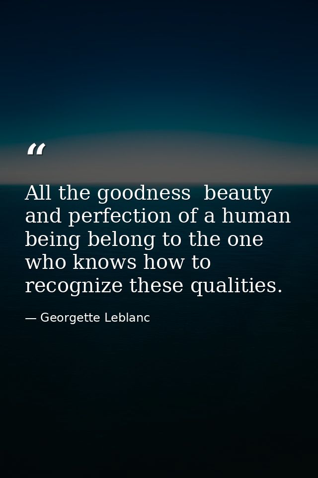All the goodness  beauty  and perfection of a human being belong to the one who knows how to recognize these qualities. — Georgette Leblanc