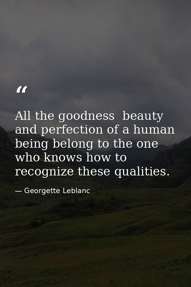 All the goodness  beauty  and perfection of a human being belong to the one who knows how to recognize these qualities. — Georgette Leblanc