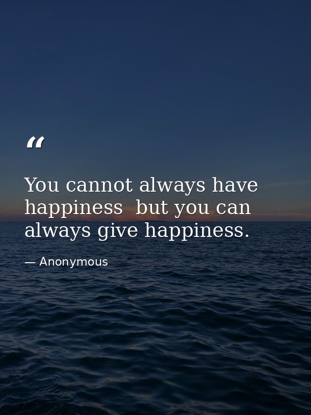 You cannot always have happiness  but you can always give happiness. — Anonymous