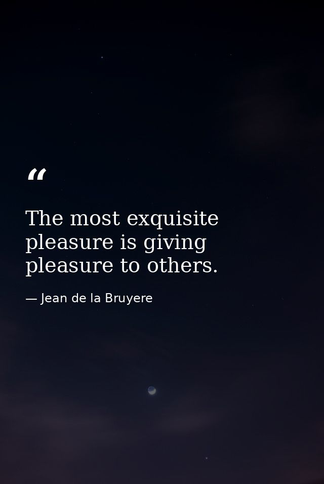 The most exquisite pleasure is giving pleasure to others. — Jean de la Bruyere