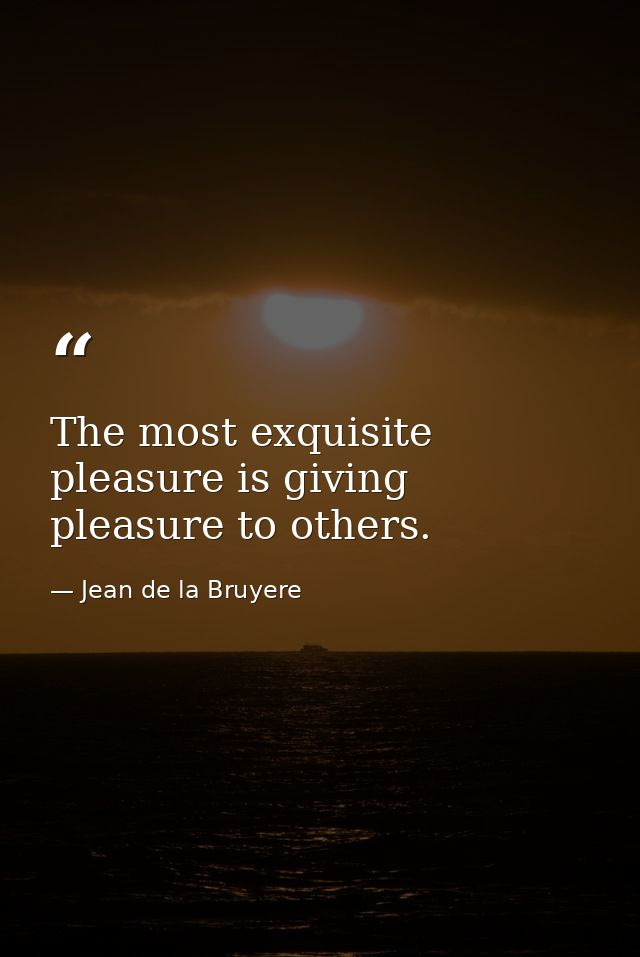 The most exquisite pleasure is giving pleasure to others. — Jean de la Bruyere