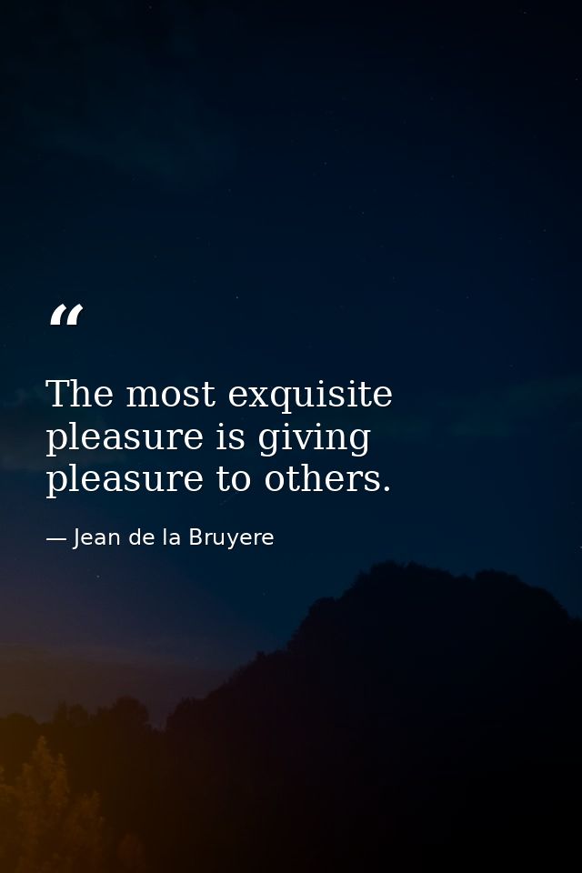 The most exquisite pleasure is giving pleasure to others. — Jean de la Bruyere