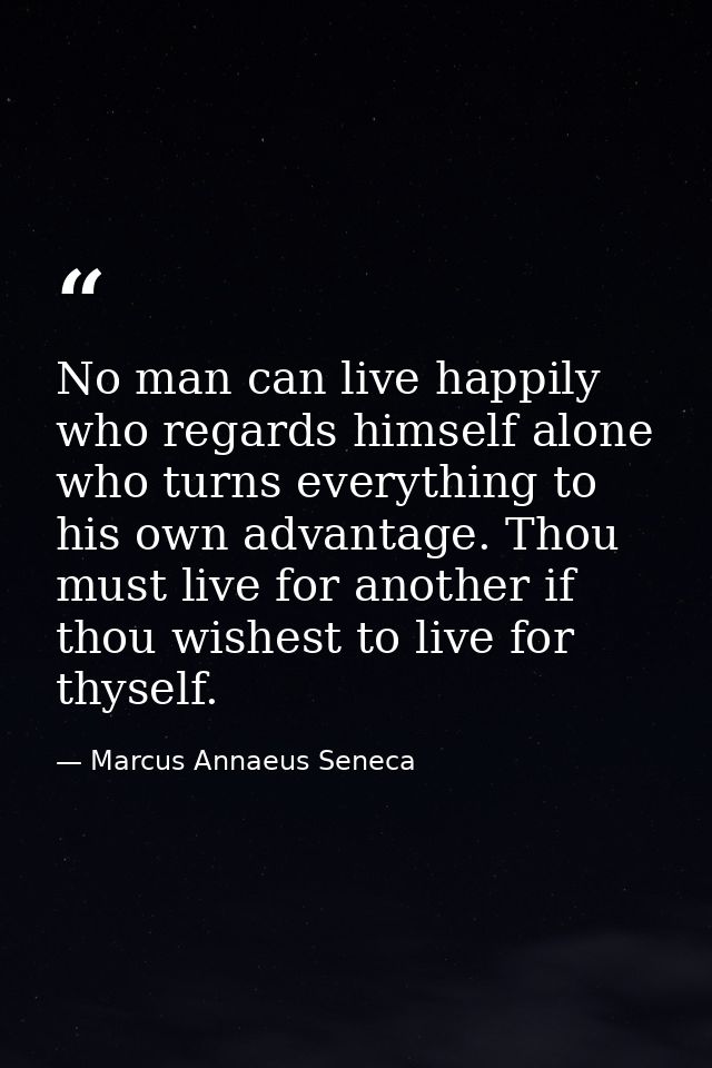 No man can live happily who regards himself alone  who turns everything to his own advantage. Thou must live for another — Marcus Annaeus Seneca