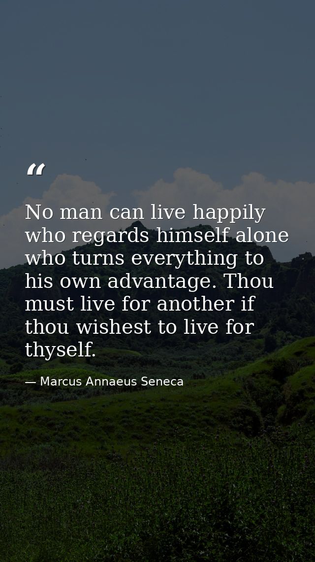 No man can live happily who regards himself alone  who turns everything to his own advantage. Thou must live for another — Marcus Annaeus Seneca