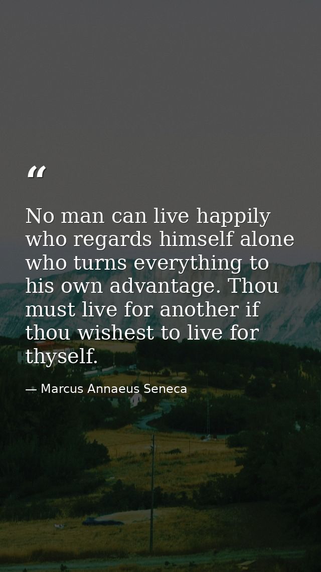 No man can live happily who regards himself alone  who turns everything to his own advantage. Thou must live for another — Marcus Annaeus Seneca