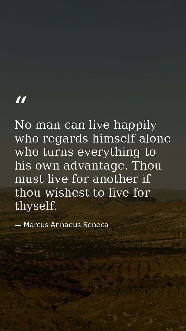 No man can live happily who regards himself alone  who turns everything to his own advantage. Thou must live for another — Marcus Annaeus Seneca