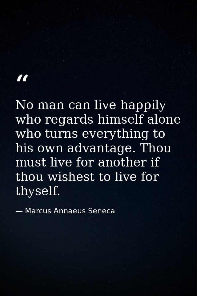 No man can live happily who regards himself alone  who turns everything to his own advantage. Thou must live for another — Marcus Annaeus Seneca