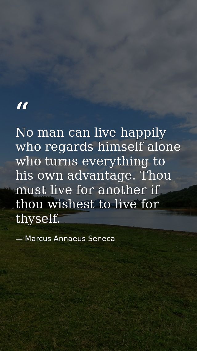 No man can live happily who regards himself alone  who turns everything to his own advantage. Thou must live for another — Marcus Annaeus Seneca