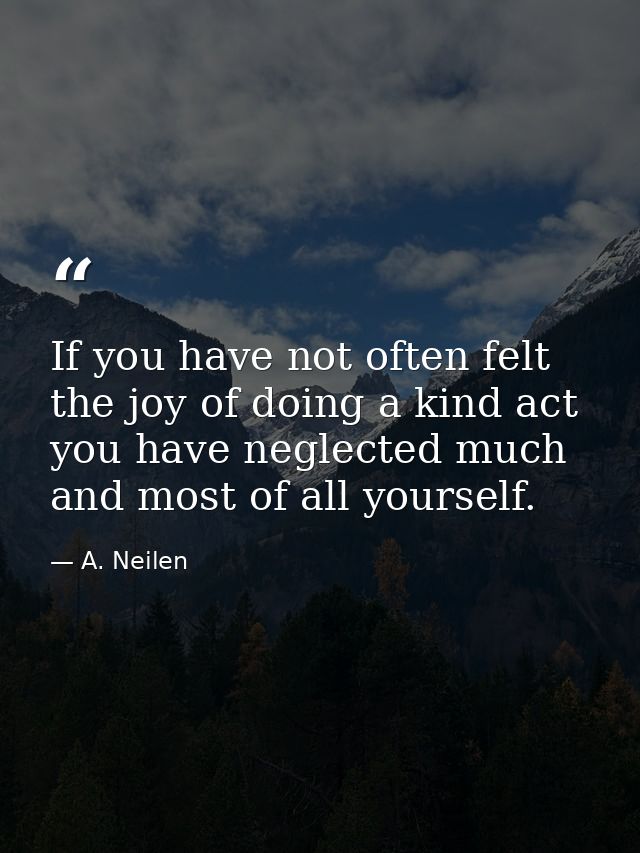 If you have not often felt the joy of doing a kind act  you have neglected much  and most of all yourself. — A. Neilen