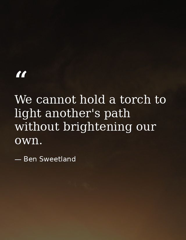 We cannot hold a torch to light another's path without brightening our own. — Ben Sweetland