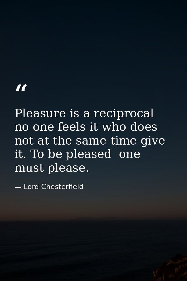 Pleasure is a reciprocal  no one feels it who does not at the same time give it. To be pleased  one must please. — Lord Chesterfield
