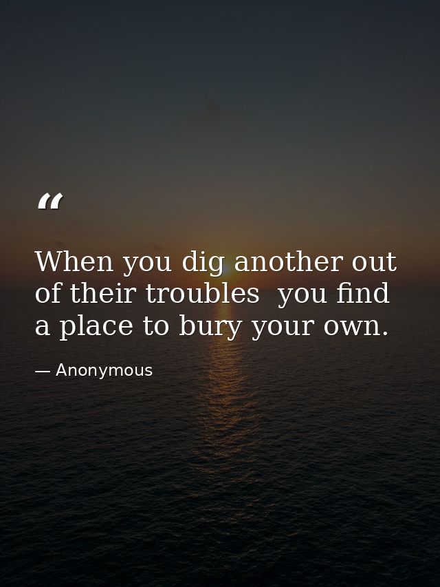 When you dig another out of their troubles  you find a place to bury your own. — Anonymous