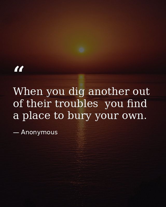 When you dig another out of their troubles  you find a place to bury your own. — Anonymous