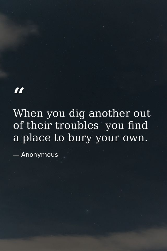 When you dig another out of their troubles  you find a place to bury your own. — Anonymous