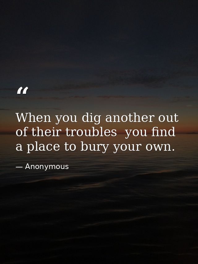 When you dig another out of their troubles  you find a place to bury your own. — Anonymous