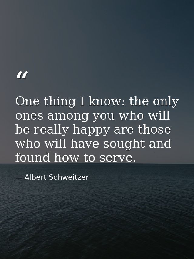 One thing I know: the only ones among you who will be really happy are those who will have sought and found how to serve — Albert Schweitzer