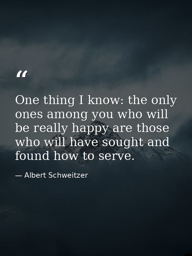 One thing I know: the only ones among you who will be really happy are those who will have sought and found how to serve — Albert Schweitzer