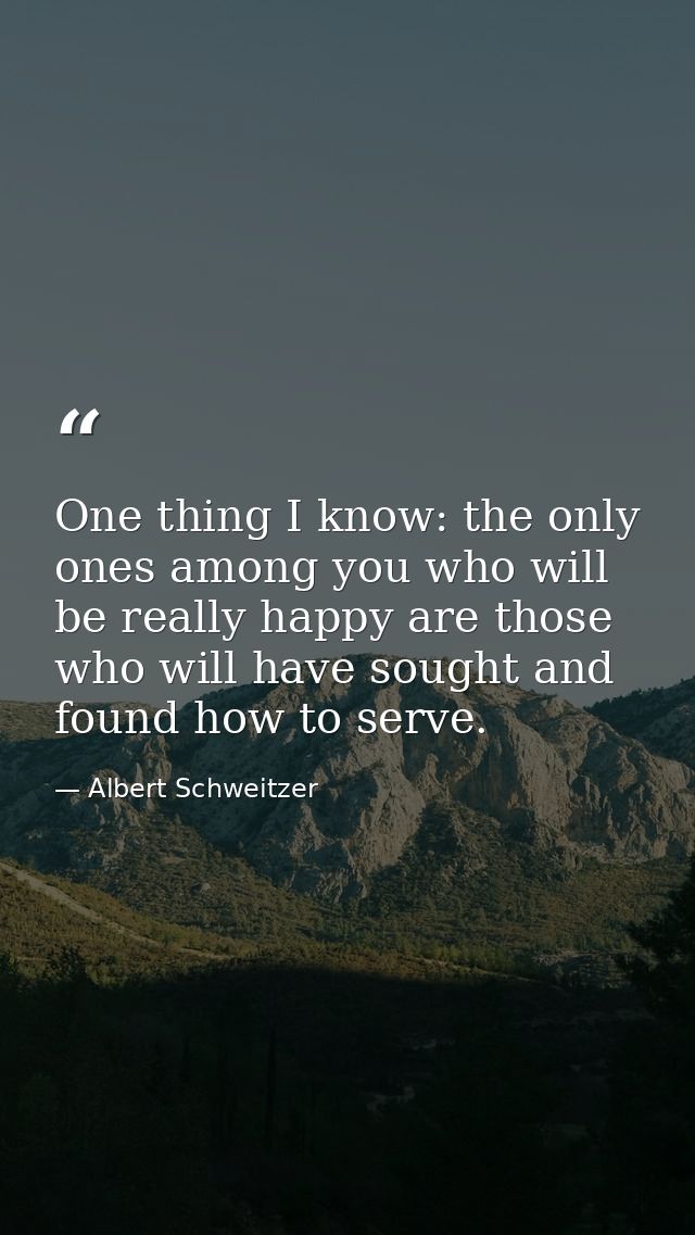 One thing I know: the only ones among you who will be really happy are those who will have sought and found how to serve — Albert Schweitzer