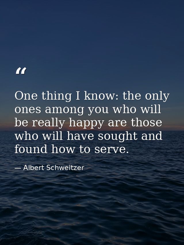 One thing I know: the only ones among you who will be really happy are those who will have sought and found how to serve — Albert Schweitzer