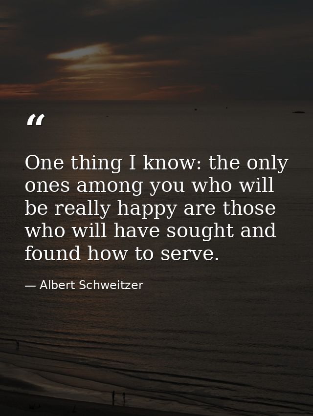 One thing I know: the only ones among you who will be really happy are those who will have sought and found how to serve — Albert Schweitzer