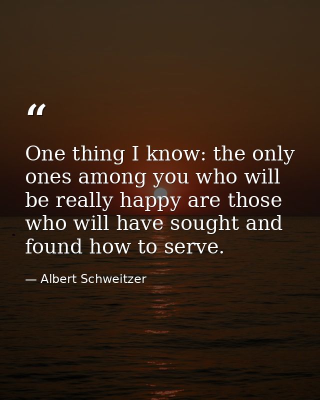 One thing I know: the only ones among you who will be really happy are those who will have sought and found how to serve — Albert Schweitzer