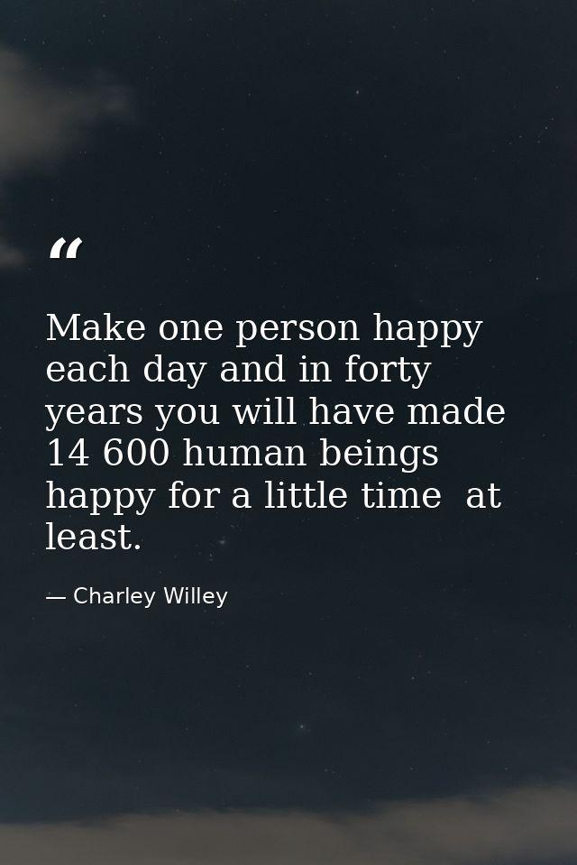 Make one person happy each day and in forty years you will have made 14 600 human beings happy for a little time  at lea — Charley Willey