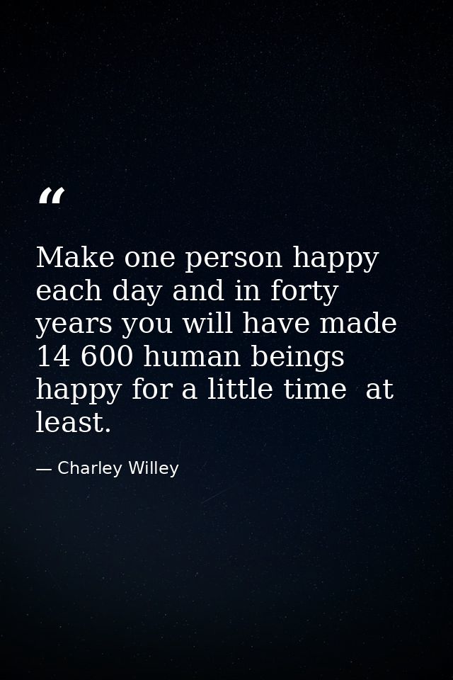 Make one person happy each day and in forty years you will have made 14 600 human beings happy for a little time  at lea — Charley Willey