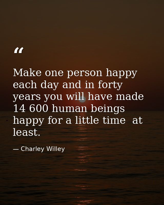 Make one person happy each day and in forty years you will have made 14 600 human beings happy for a little time  at lea — Charley Willey