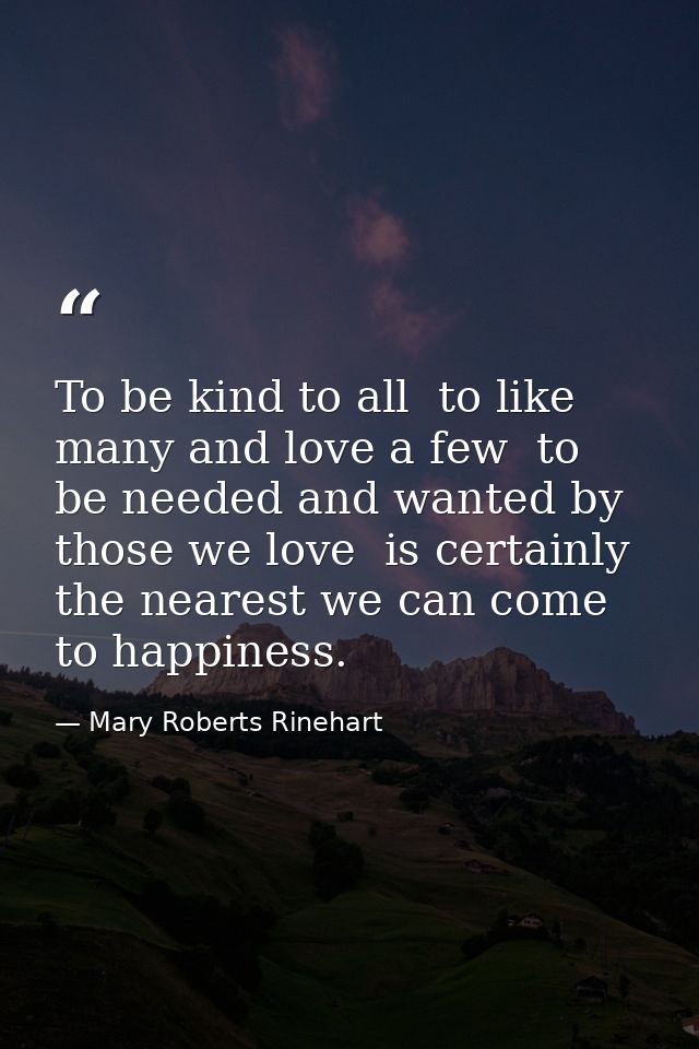 To be kind to all  to like many and love a few  to be needed and wanted by those we love  is certainly the nearest we ca — Mary Roberts Rinehart