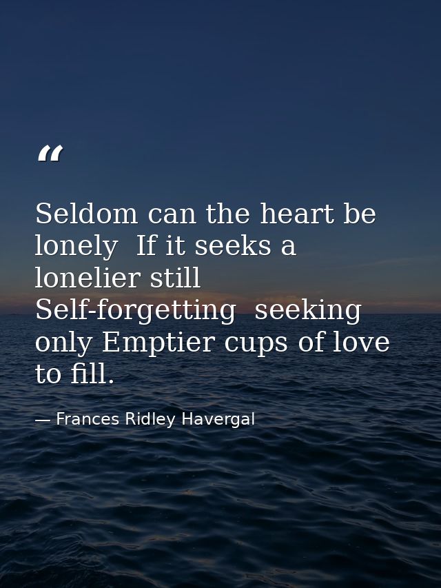 Seldom can the heart be lonely  If it seeks a lonelier still  Self-forgetting  seeking only Emptier cups of love to fill — Frances Ridley Havergal