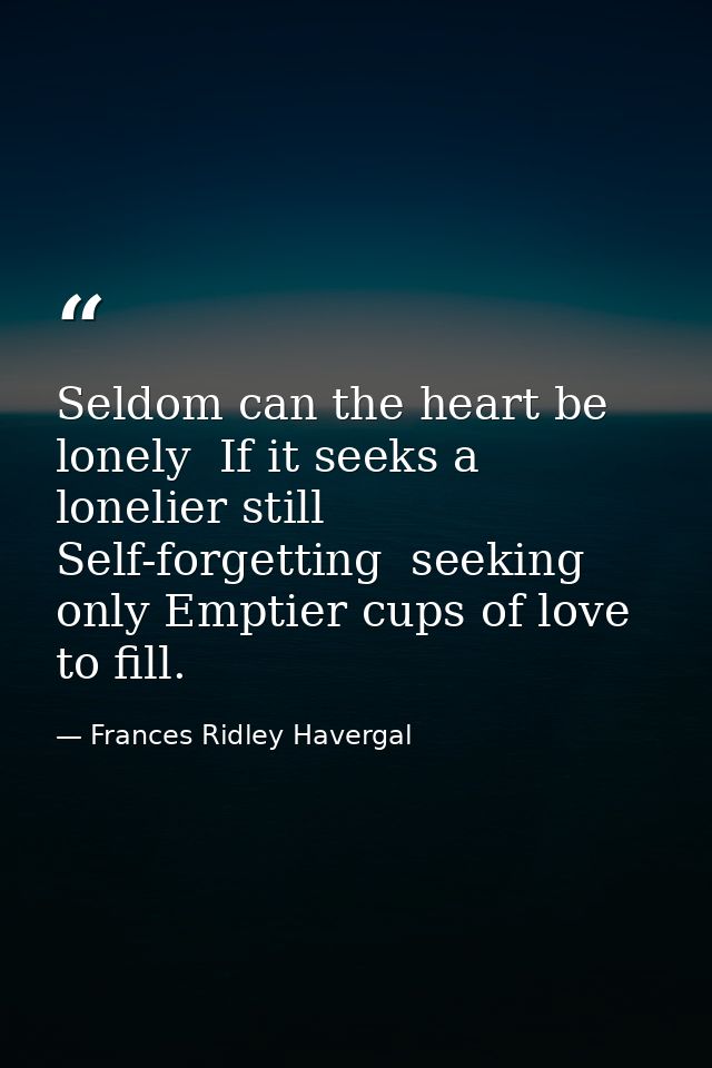 Seldom can the heart be lonely  If it seeks a lonelier still  Self-forgetting  seeking only Emptier cups of love to fill — Frances Ridley Havergal