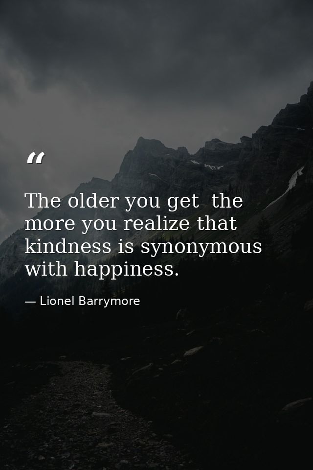The older you get  the more you realize that kindness is synonymous with happiness. — Lionel Barrymore
