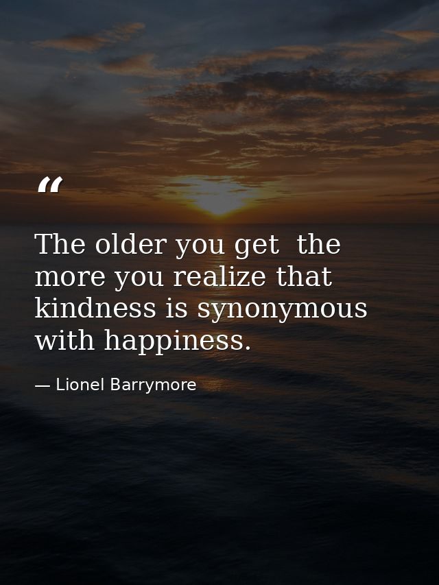 The older you get  the more you realize that kindness is synonymous with happiness. — Lionel Barrymore