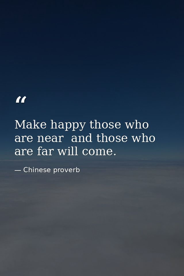 Make happy those who are near  and those who are far will come. — Chinese proverb