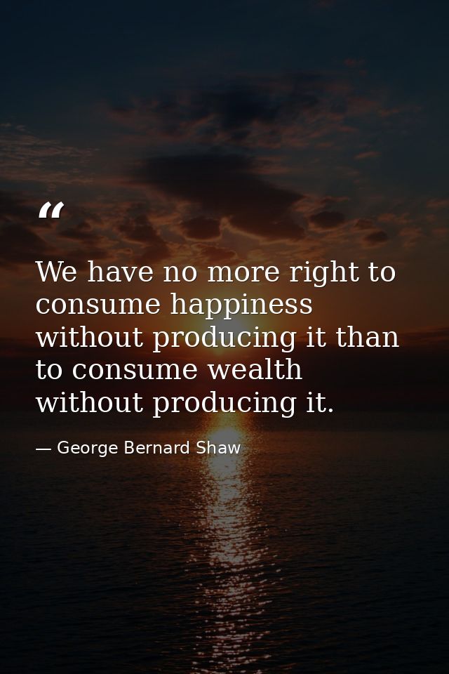 We have no more right to consume happiness without producing it than to consume wealth without producing it. — George Bernard Shaw