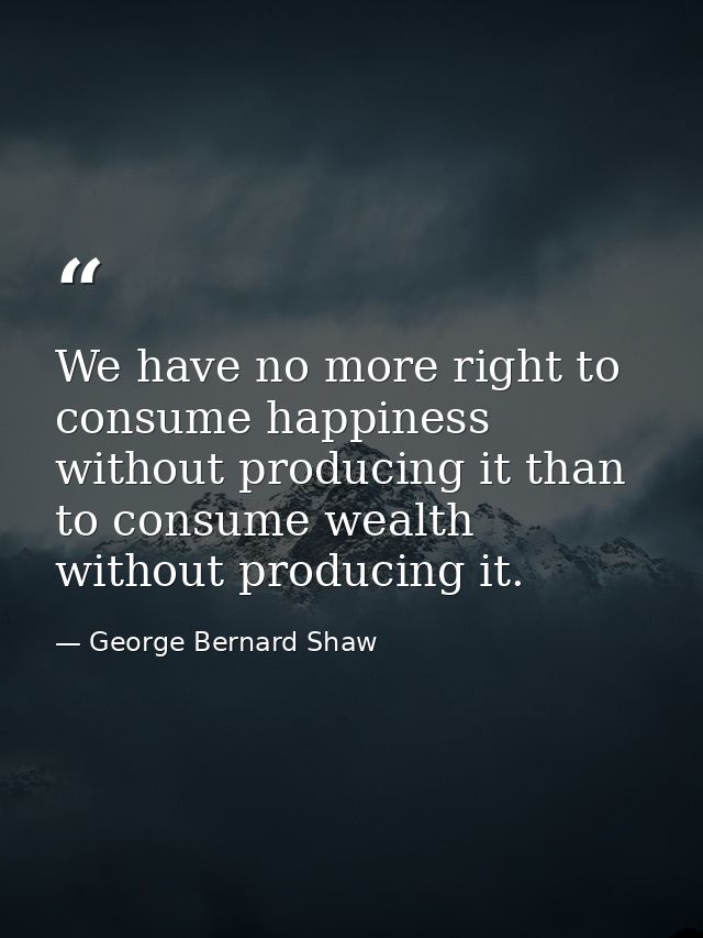 We have no more right to consume happiness without producing it than to consume wealth without producing it. — George Bernard Shaw