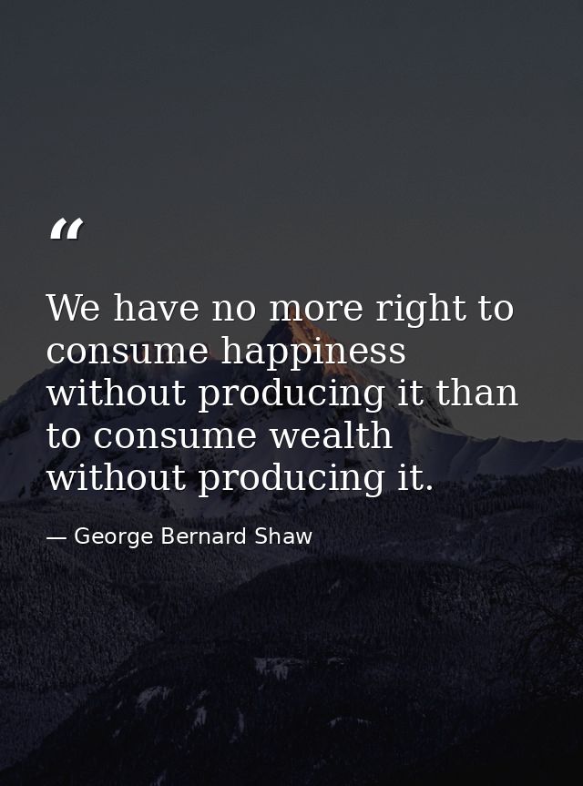 We have no more right to consume happiness without producing it than to consume wealth without producing it. — George Bernard Shaw