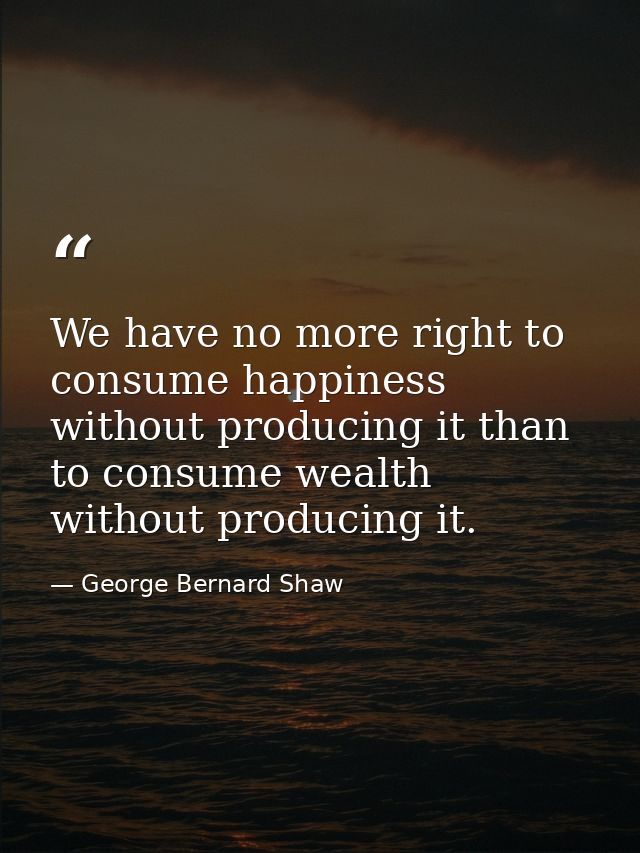 We have no more right to consume happiness without producing it than to consume wealth without producing it. — George Bernard Shaw