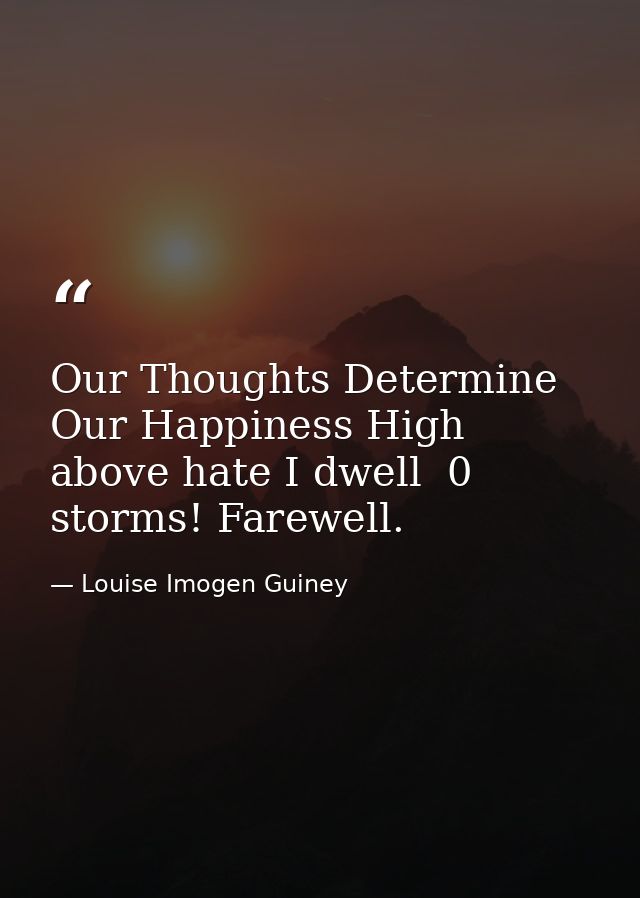 Our Thoughts Determine Our Happiness High above hate I dwell  0 storms! Farewell. — Louise Imogen Guiney