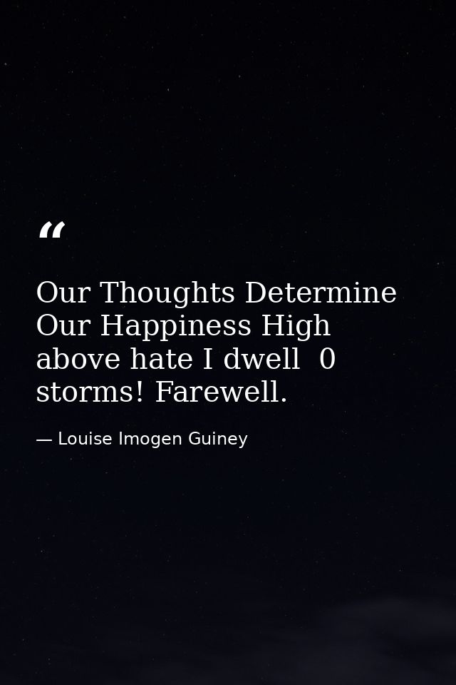 Our Thoughts Determine Our Happiness High above hate I dwell  0 storms! Farewell. — Louise Imogen Guiney
