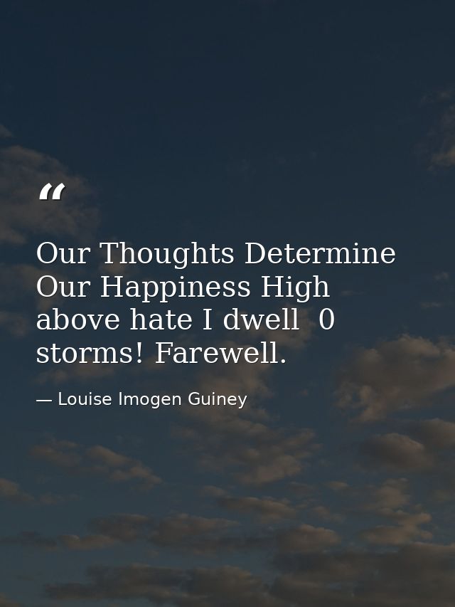 Our Thoughts Determine Our Happiness High above hate I dwell  0 storms! Farewell. — Louise Imogen Guiney