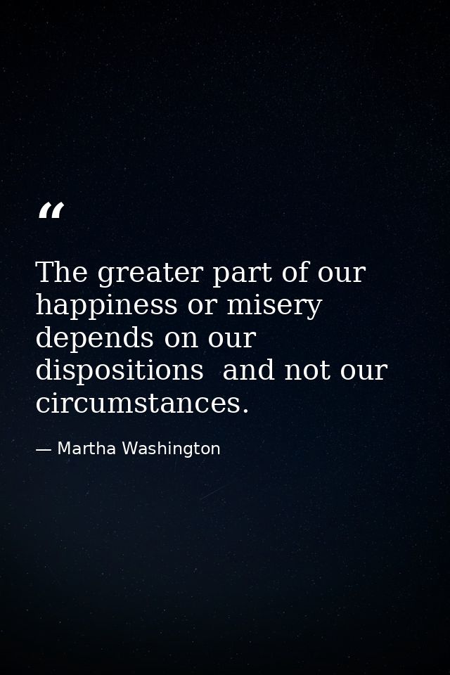 The greater part of our happiness or misery depends on our dispositions  and not our circumstances. — Martha Washington
